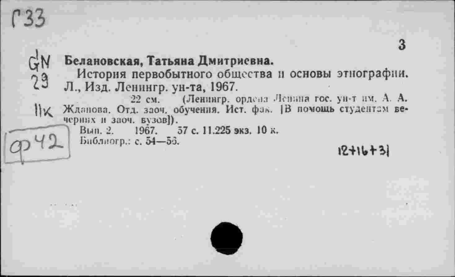 ﻿сзз
Белановская, Татьяна Дмитриевна.
*. а История первобытного общества и основы этнографии, л., Изд. Ленингр. ун-та, 1967.
22 см. (Ленингр. ордена Ленина гос. ун т им. А. А. ||yç Жданова. Отд. заоч. обучения. Ист. фак. |В помощь студентам вечерних и заоч. вузов]).
—Bun. 2.	1967.	57 с. 11.225 экз. 10 к.
I/O і;..л - .г*
Виблиогр.: с. 54—53.
